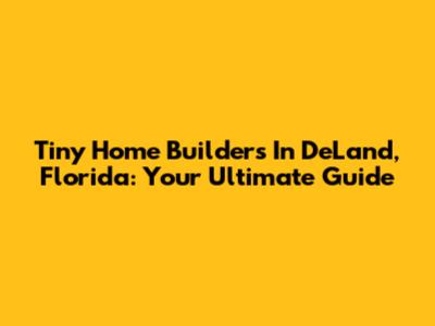 Tiny Home Builders In DeLand, Florida: Your Ultimate Guide