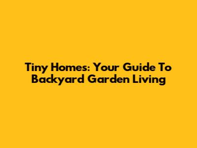 Tiny Homes: Your Guide To Backyard Garden Living