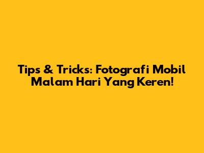 Tips & Tricks: Fotografi Mobil Malam Hari Yang Keren!