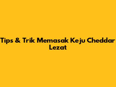 Tips & Trik Memasak Keju Cheddar Lezat