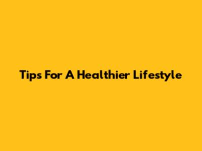 Tips For A Healthier Lifestyle