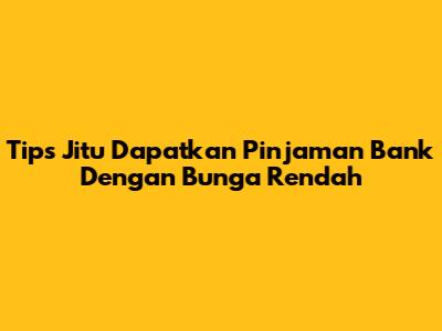 Tips Jitu Dapatkan Pinjaman Bank Dengan Bunga Rendah
