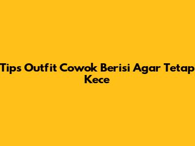 Tips Outfit Cowok Berisi Agar Tetap Kece