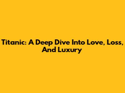Titanic: A Deep Dive Into Love, Loss, And Luxury