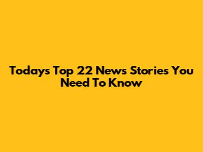 Today's Top 22 News Stories You Need To Know