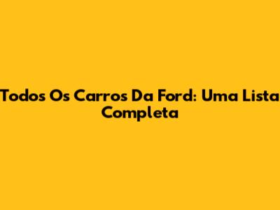 Todos Os Carros Da Ford: Uma Lista Completa