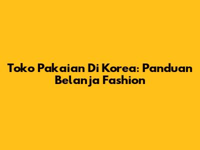 Toko Pakaian Di Korea: Panduan Belanja Fashion