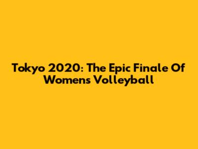 Tokyo 2020: The Epic Finale Of Women's Volleyball
