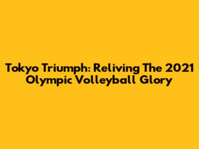Tokyo Triumph: Reliving The 2021 Olympic Volleyball Glory