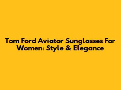 Tom Ford Aviator Sunglasses For Women: Style & Elegance
