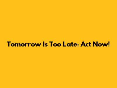 Tomorrow Is Too Late: Act Now!