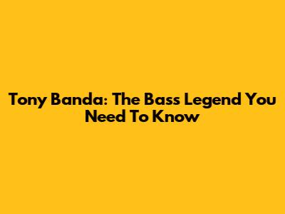 Tony Banda: The Bass Legend You Need To Know