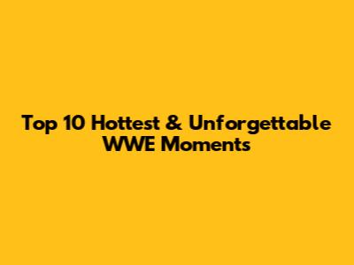 Top 10 Hottest & Unforgettable WWE Moments