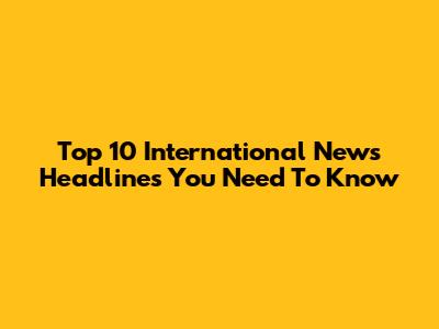 Top 10 International News Headlines You Need To Know