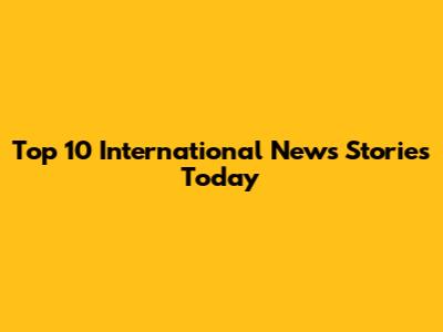 Top 10 International News Stories Today