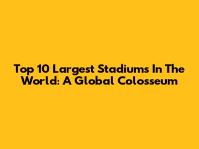 Top 10 Largest Stadiums In The World: A Global Colosseum