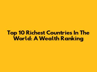 Top 10 Richest Countries In The World: A Wealth Ranking