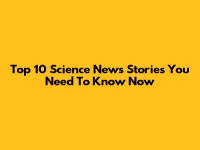 Top 10 Science News Stories You Need To Know Now