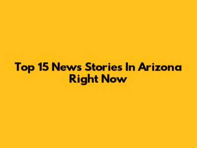 Top 15 News Stories In Arizona Right Now