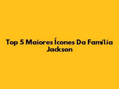 Top 5 Maiores Ícones Da Família Jackson