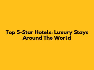 Top 5-Star Hotels: Luxury Stays Around The World