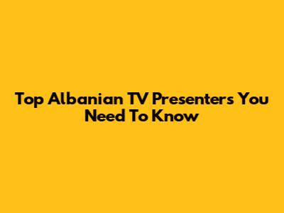 Top Albanian TV Presenters You Need To Know
