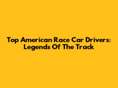 Top American Race Car Drivers: Legends Of The Track