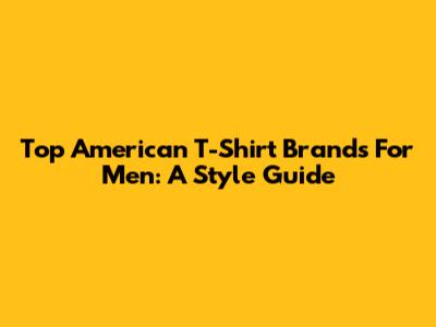 Top American T-Shirt Brands For Men: A Style Guide