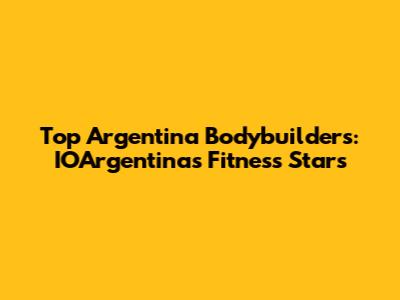 Top Argentina Bodybuilders: IOArgentina's Fitness Stars
