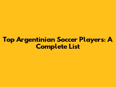 Top Argentinian Soccer Players: A Complete List