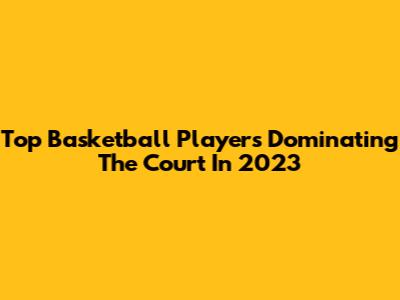 Top Basketball Players Dominating The Court In 2023