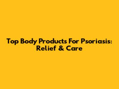 Top Body Products For Psoriasis: Relief & Care