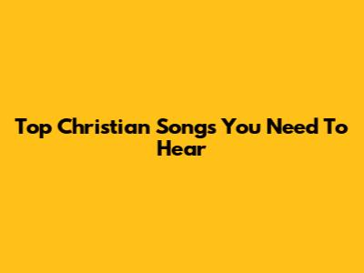 Top Christian Songs You Need To Hear
