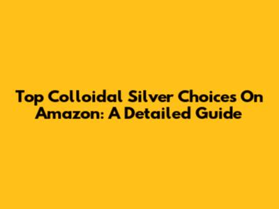 Top Colloidal Silver Choices On Amazon: A Detailed Guide