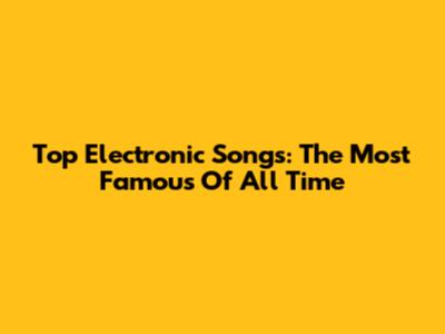 Top Electronic Songs: The Most Famous Of All Time