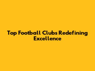 Top Football Clubs Redefining Excellence