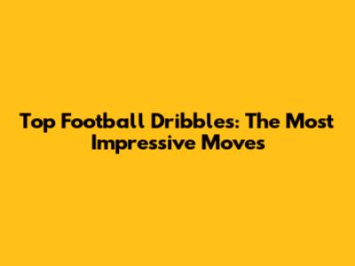Top Football Dribbles: The Most Impressive Moves