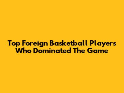 Top Foreign Basketball Players Who Dominated The Game