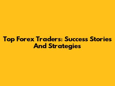 Top Forex Traders: Success Stories And Strategies