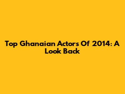 Top Ghanaian Actors Of 2014: A Look Back