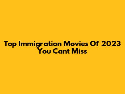 Top Immigration Movies Of 2023 You Can't Miss