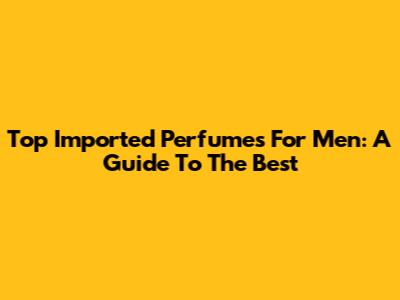Top Imported Perfumes For Men: A Guide To The Best