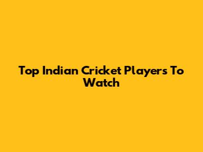 Top Indian Cricket Players To Watch