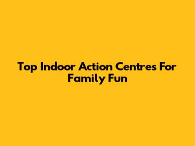 Top Indoor Action Centres For Family Fun