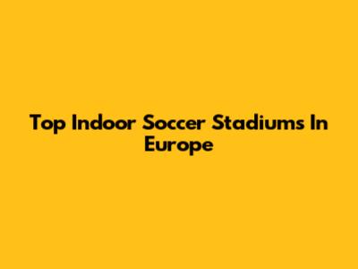 Top Indoor Soccer Stadiums In Europe