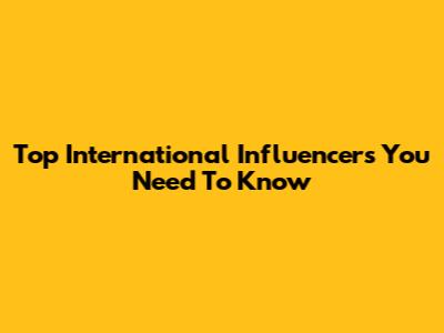 Top International Influencers You Need To Know
