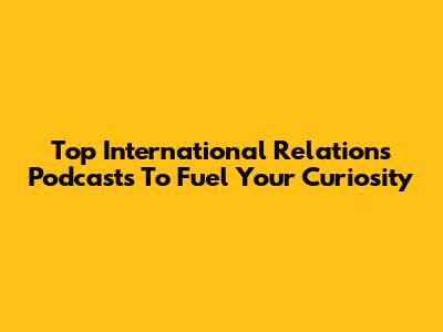 Top International Relations Podcasts To Fuel Your Curiosity