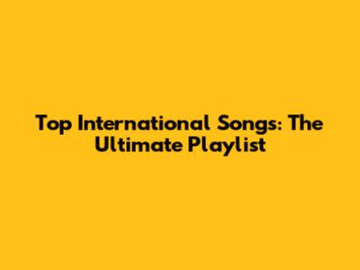 Top International Songs: The Ultimate Playlist