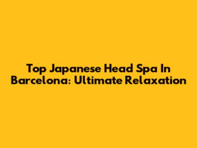 Top Japanese Head Spa In Barcelona: Ultimate Relaxation