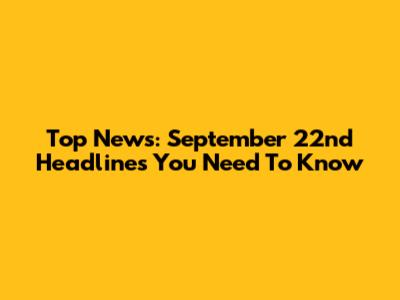 Top News: September 22nd Headlines You Need To Know